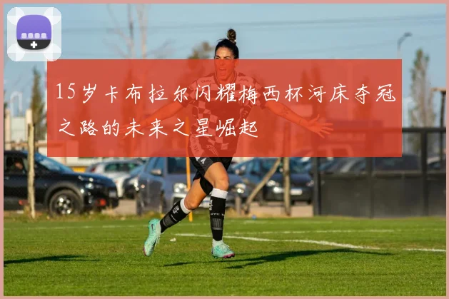 15岁卡布拉尔闪耀梅西杯河床夺冠之路的未来之星崛起