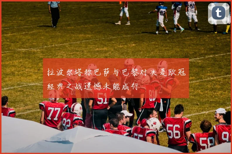 拉波尔塔称巴萨与巴黎对决是欧冠经典之战遗憾未能成行