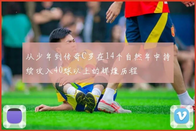 从少年到传奇C罗在14个自然年中持续攻入40球以上的辉煌历程