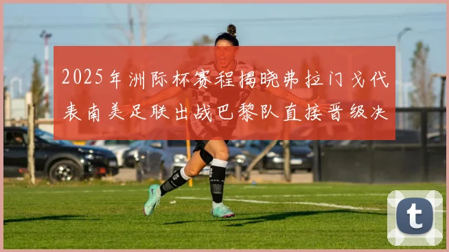 2025年洲际杯赛程揭晓弗拉门戈代表南美足联出战巴黎队直接晋级决赛