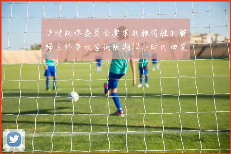 沙特纪律委员会要求利雅得胜利解释主帅争议言论限期72小时内回复