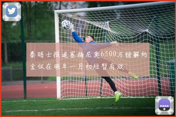 泰晤士报道塞梅尼奥6500万镑解约金仅在明年一月初短暂有效