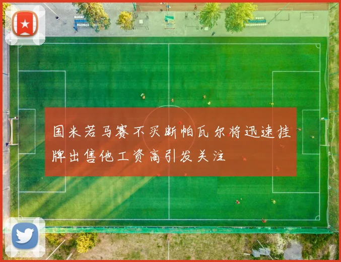 国米若马赛不买断帕瓦尔将迅速挂牌出售他工资高引发关注