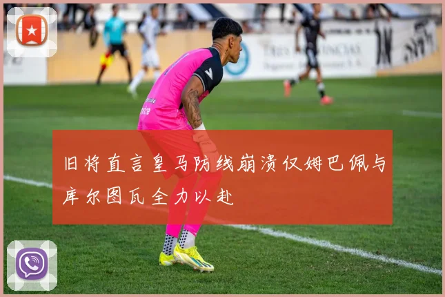 旧将直言皇马防线崩溃仅姆巴佩与库尔图瓦全力以赴