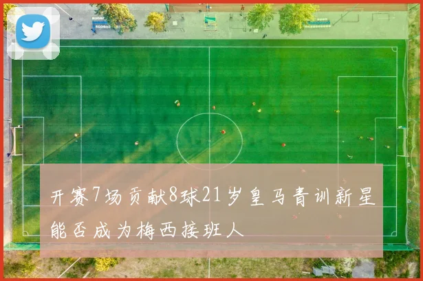 开赛7场贡献8球21岁皇马青训新星能否成为梅西接班人