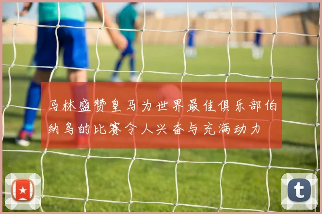 马林盛赞皇马为世界最佳俱乐部伯纳乌的比赛令人兴奋与充满动力