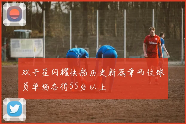 双子星闪耀快船历史新篇章两位球员单场各得55分以上