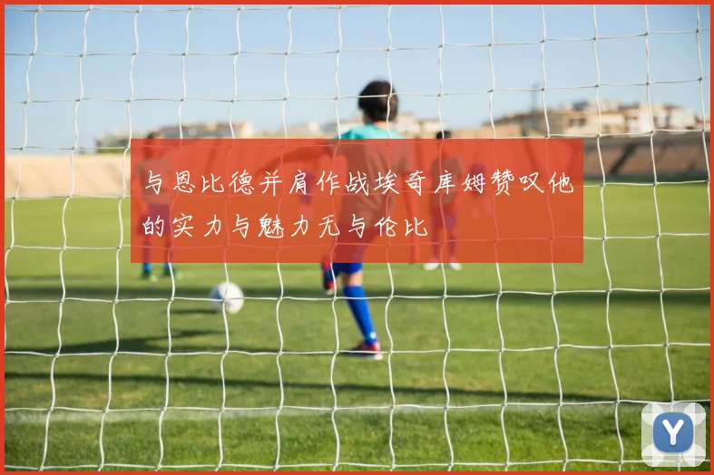 与恩比德并肩作战埃奇库姆赞叹他的实力与魅力无与伦比